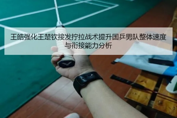 王皓强化王楚钦接发拧拉战术提升国乒男队整体速度与衔接能力分析 | xingkong APP