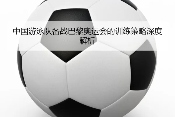中国游泳队备战巴黎奥运会的训练策略深度解析